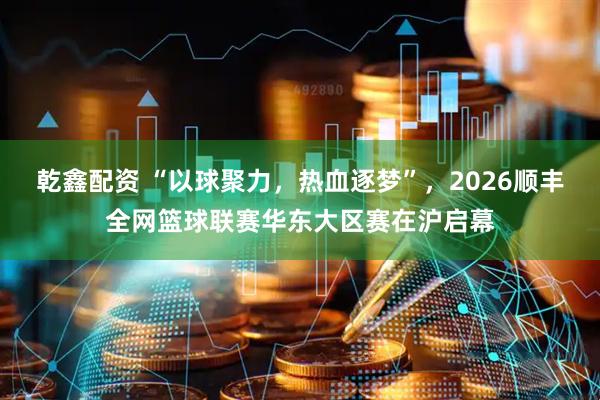 乾鑫配资 “以球聚力，热血逐梦”，2026顺丰全网篮球联赛华东大区赛在沪启幕