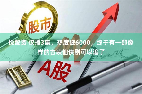 悦配资 仅播3集，热度破6000，终于有一部像样的古装仙侠剧可以追了