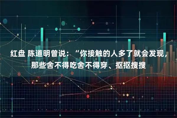红盘 陈道明曾说：“你接触的人多了就会发现，那些舍不得吃舍不得穿、抠抠搜搜